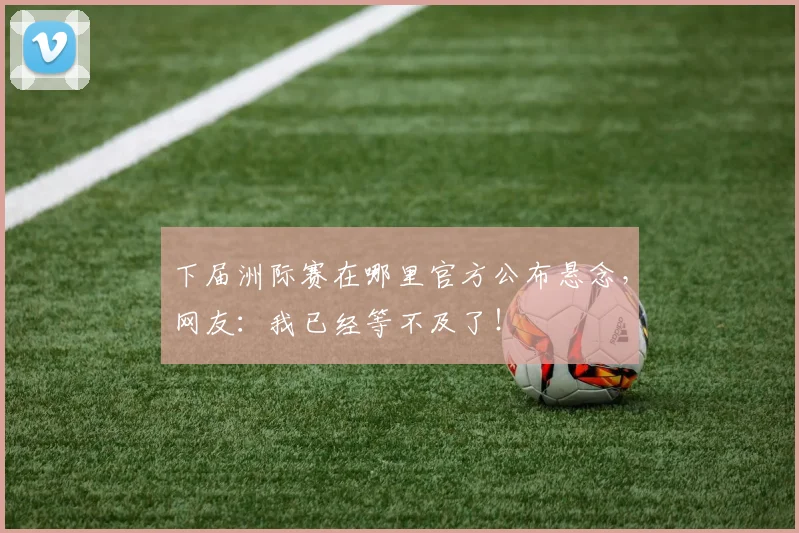 下届洲际赛在哪里官方公布悬念,网友:我已经等不及了!