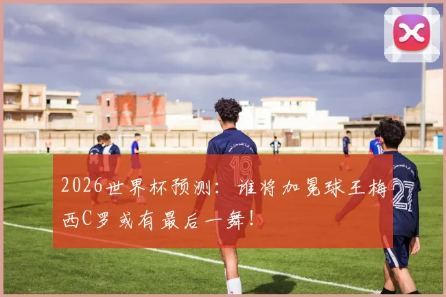 2026世界杯预测：谁将加冕球王梅西C罗或有最后一舞！