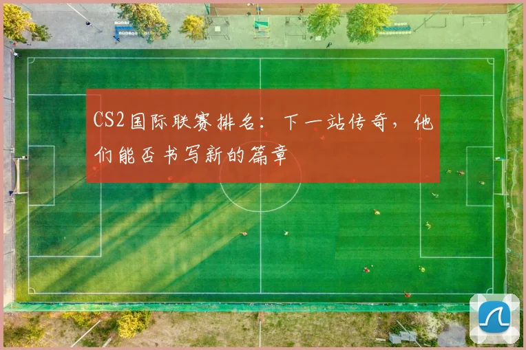 CS2国际联赛排名：下一站传奇，他们能否书写新的篇章
