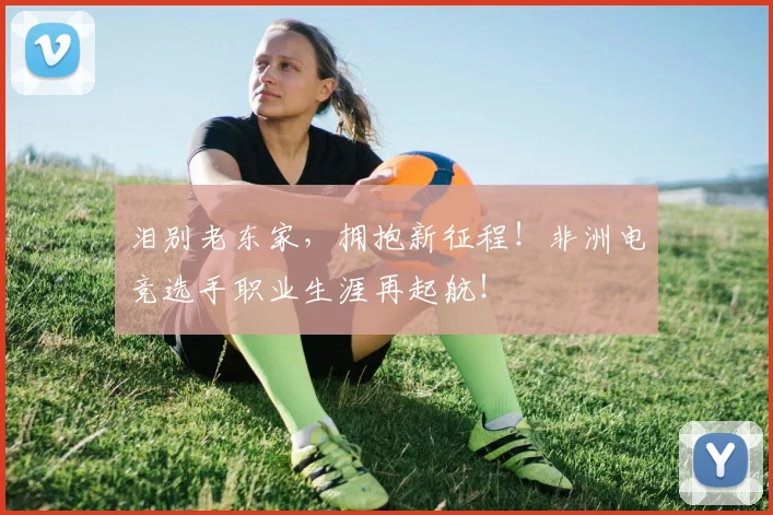 泪别老东家，拥抱新征程！非洲电竞选手职业生涯再起航！