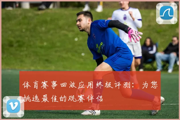 体育赛事回放应用终极评测:为您挑选最佳的观赛伴侣