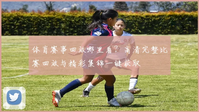 体育赛事回放哪里看？高清完整比赛回放与精彩集锦一键获取