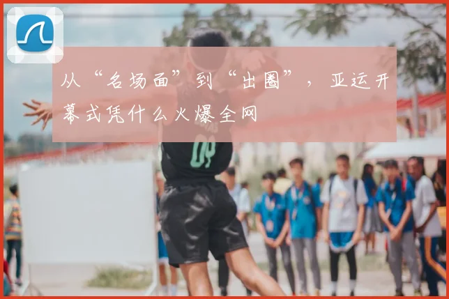 从“名场面”到“出圈”，亚运开幕式凭什么火爆全网